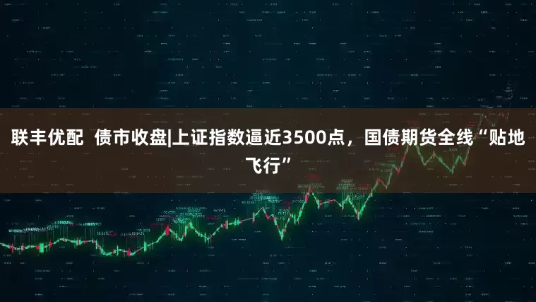 联丰优配  债市收盘|上证指数逼近3500点，国债期货全线“贴地飞行”