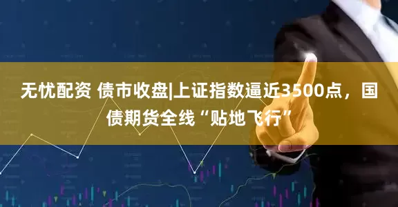无忧配资 债市收盘|上证指数逼近3500点，国债期货全线“贴地飞行”