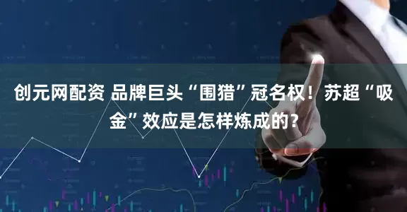 创元网配资 品牌巨头“围猎”冠名权！苏超“吸金”效应是怎样炼成的？
