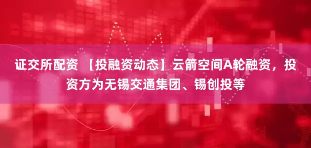 证交所配资 【投融资动态】云箭空间A轮融资，投资方为无锡交通集团、锡创投等