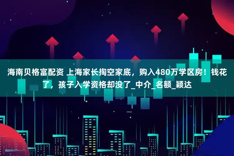 海南贝格富配资 上海家长掏空家底，购入480万学区房！钱花了，孩子入学资格却没了_中介_名额_颖达