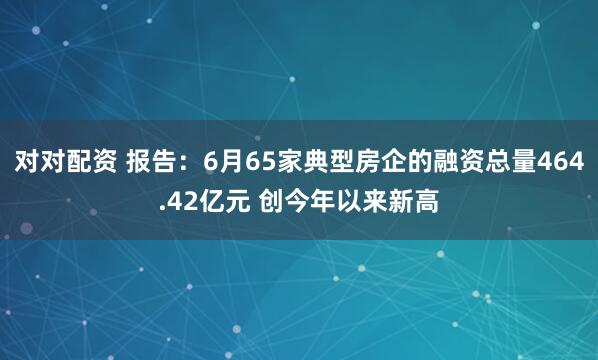 对对配资 报告：6月65家典型房企的融资总量464.42亿元 创今年以来新高
