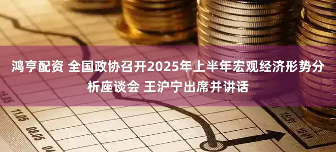 鸿亨配资 全国政协召开2025年上半年宏观经济形势分析座谈会 王沪宁出席并讲话