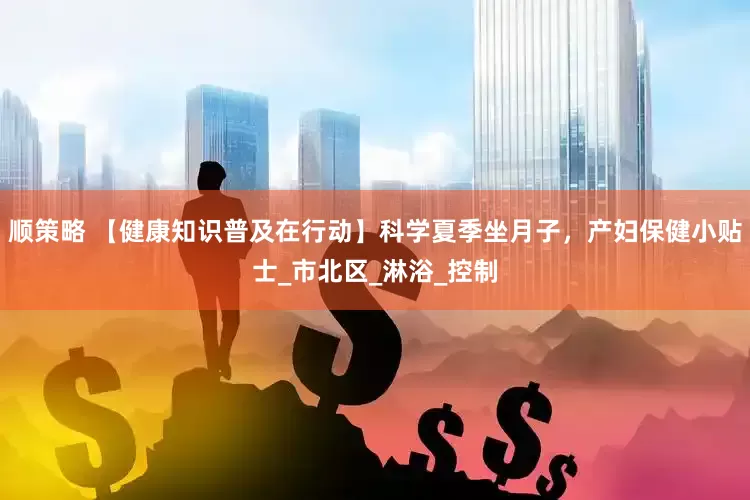 顺策略 【健康知识普及在行动】科学夏季坐月子，产妇保健小贴士_市北区_淋浴_控制
