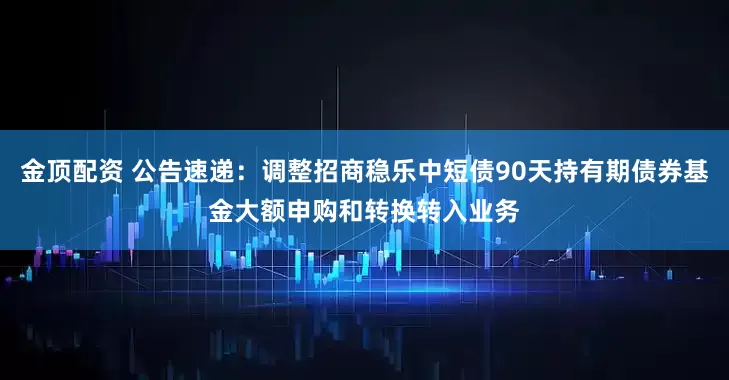 金顶配资 公告速递：调整招商稳乐中短债90天持有期债券基金大额申购和转换转入业务