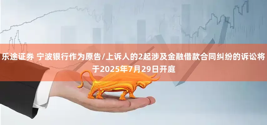 乐途证券 宁波银行作为原告/上诉人的2起涉及金融借款合同纠纷的诉讼将于2025年7月29日开庭