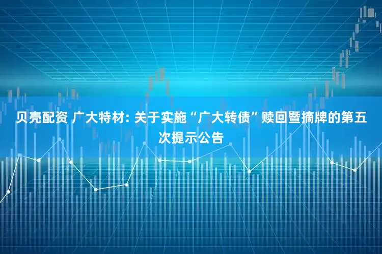 贝壳配资 广大特材: 关于实施“广大转债”赎回暨摘牌的第五次提示公告