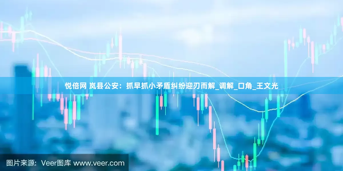 悦倍网 岚县公安：抓早抓小矛盾纠纷迎刃而解_调解_口角_王文光