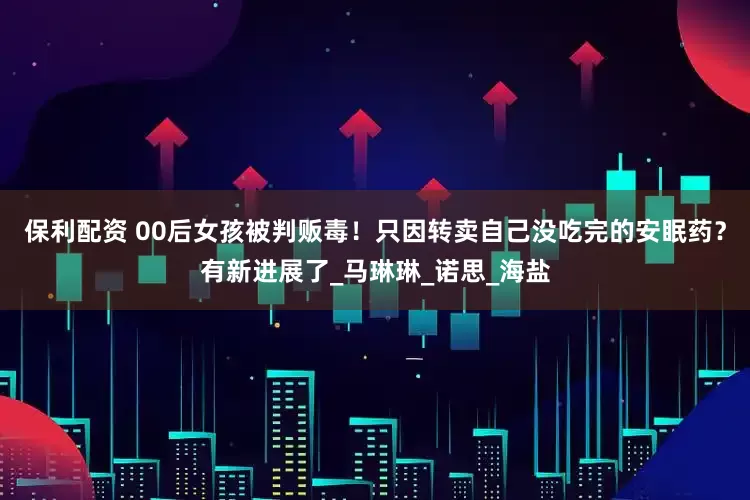 保利配资 00后女孩被判贩毒！只因转卖自己没吃完的安眠药？有新进展了_马琳琳_诺思_海盐