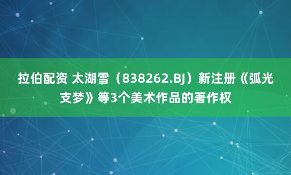 拉伯配资 太湖雪（838262.BJ）新注册《弧光支梦》等3个美术作品的著作权