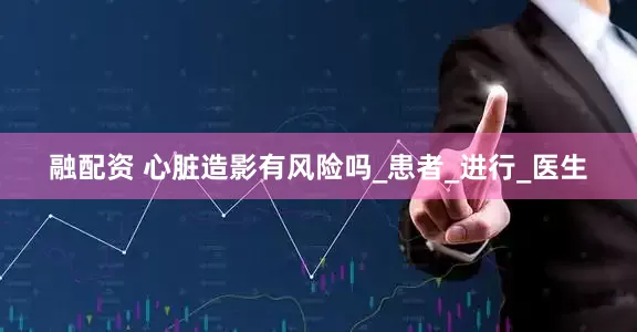 融配资 心脏造影有风险吗_患者_进行_医生