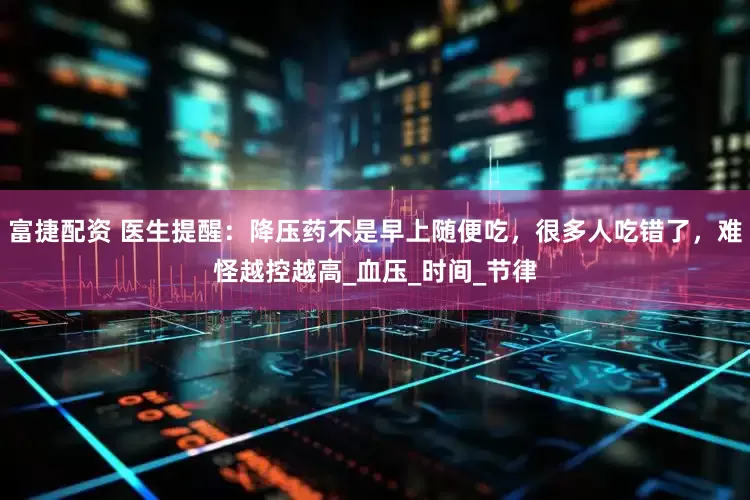 富捷配资 医生提醒：降压药不是早上随便吃，很多人吃错了，难怪越控越高_血压_时间_节律