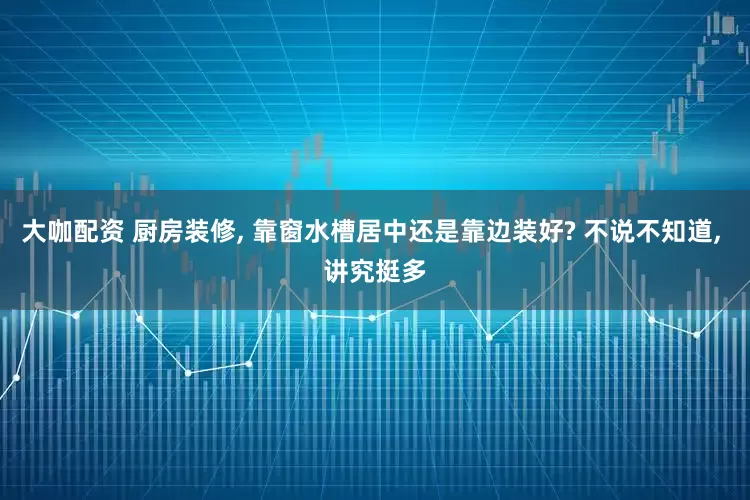 大咖配资 厨房装修, 靠窗水槽居中还是靠边装好? 不说不知道, 讲究挺多