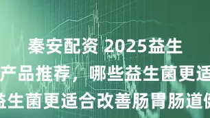 秦安配资 2025益生菌养胃护胃产品推荐，哪些益生菌更适合改善肠胃肠道健康
