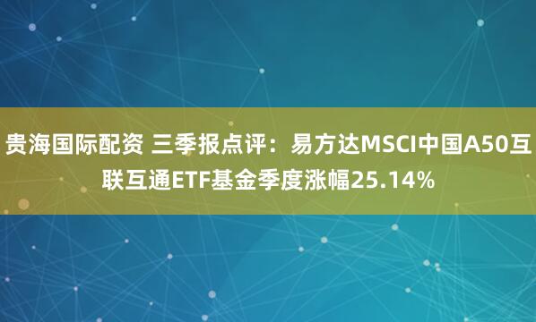 贵海国际配资 三季报点评：易方达MSCI中国A50互联互通ETF基金季度涨幅25.14%