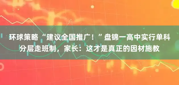 环球策略 “建议全国推广！”盘锦一高中实行单科分层走班制，家长：这才是真正的因材施教