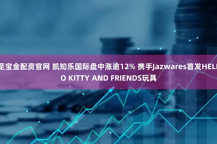 至宝金配资官网 凯知乐国际盘中涨逾12% 携手Jazwares首发HELLO KITTY AND FRIENDS玩具