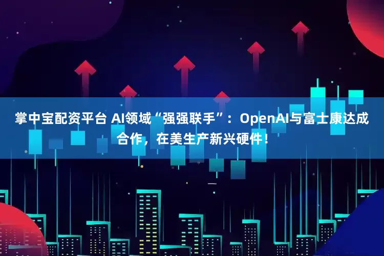 掌中宝配资平台 AI领域“强强联手”：OpenAI与富士康达成合作，在美生产新兴硬件！