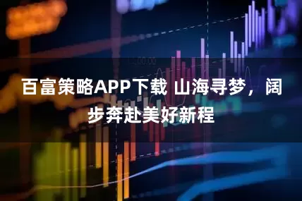 百富策略APP下载 山海寻梦，阔步奔赴美好新程